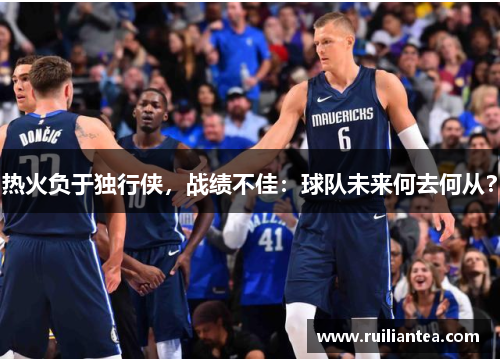 热火负于独行侠，战绩不佳：球队未来何去何从？