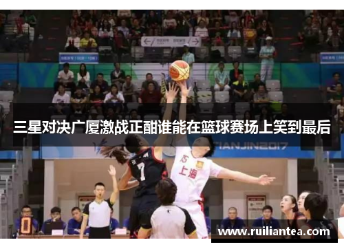三星对决广厦激战正酣谁能在篮球赛场上笑到最后