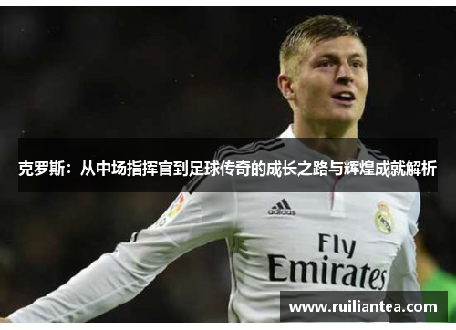 克罗斯：从中场指挥官到足球传奇的成长之路与辉煌成就解析