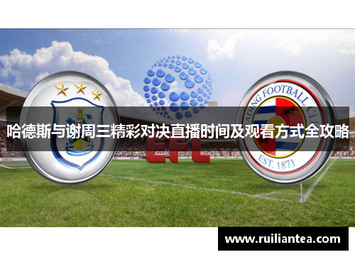 哈德斯与谢周三精彩对决直播时间及观看方式全攻略