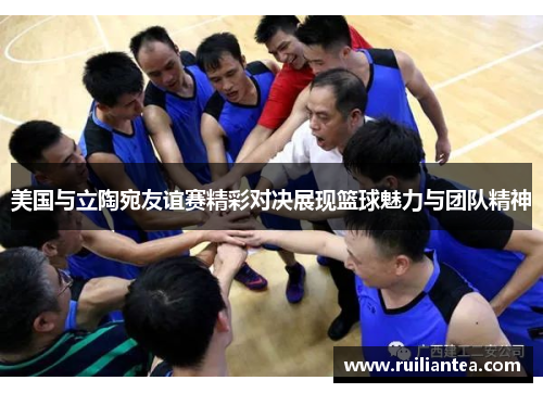 美国与立陶宛友谊赛精彩对决展现篮球魅力与团队精神