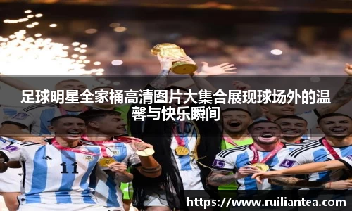 足球明星全家桶高清图片大集合展现球场外的温馨与快乐瞬间